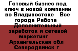 Готовый бизнес под ключ в новой компании во Владивостоке - Все города Работа » Дополнительный заработок и сетевой маркетинг   . Архангельская обл.,Северодвинск г.